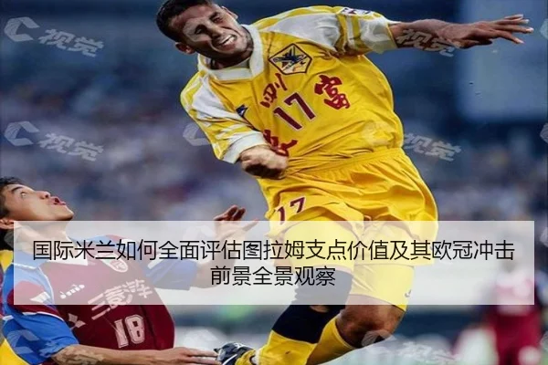 国际米兰如何全面评估图拉姆支点价值及其欧冠冲击前景全景观察